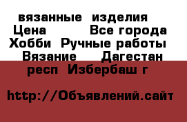 вязанные  изделия  › Цена ­ 100 - Все города Хобби. Ручные работы » Вязание   . Дагестан респ.,Избербаш г.